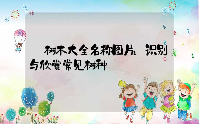  树木大全名称图片：识别与欣赏常见树种